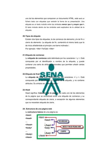 uno de los elementos que componen un documento HTML, este será un
   fichero texto con etiquetas que variarán la forma de su presentación. Una
   etiqueta es un texto incluido entre los símbolos menor que < y mayor que >.
   El texto incluido dentro de los símbolos será explicativo de la utilidad de la
   etiqueta.


20. Tipos de etiqueta
   Existen dos tipos de etiquetas, la de comienzo de elemento y la de fin o
   cierre de elemento. La etiqueta de fin, contendrá el mismo texto que la
   de inicio añadiéndole al principio una barra inclinada /.
   Por ejemplo: <title> FerGalo </title>


21. Etiqueta de comienzo
   La etiqueta de comienzo está delimitada por los caracteres < y >. Está
   compuesta por el identificador o nombre de la etiqueta, y puede
   contener una serie de atributos opcionales que permiten añadir ciertas
   propiedades.


22. Etiqueta de final
   La etiqueta de final está delimitada por los caracteres </ y >. Está
   compuesta por el identificador o nombre de la etiqueta, y no contiene
   atributos. Su sintaxis es: </identificador>


23. Head
   Head significa: Cabecera de la página, es cada uno de los elementos
   de la página que se encontrará entre una etiqueta de comienzo y su
   correspondiente etiqueta de cierre, a excepción de algunos elementos
   que no necesitan etiqueta de cierre.


24. Estructura de una página web
   La estructura básica de una página es:
   <html>
   <head>
   …
   </head>
   <body>
   …
   </body>
   </html>
 