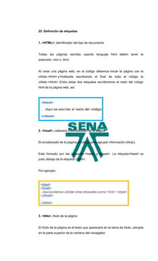 25. Definición de etiquetas


1. <HTML>, identificador del tipo de documento


Todas las páginas escritas usando lenguaje html deben tener la
extensión .htm o .html


Al crear una página web, en el código debemos iniciar la página con la
viñeta <html> y finalizarla escribiendo al final de todo el código la
viñeta </html>. Entre estas dos etiquetas escribiremos el resto del código
html de la página web, así:




2. <head>, cabecera o encabezado de la página


El encabezado de la página se utiliza para agrupar información (título).


Está formado por las etiquetas <head> y </head>. La etiqueta<head> va
justo debajo de la etiqueta <html>.


Por ejemplo:




3. <title>, título de la página


El título de la página es el texto que aparecerá en la barra de título, ubicada
en la parte superior de la ventana del navegador.
 