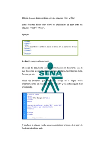 El texto deseado debe escribirse entre las etiquetas <title> y</title>


Estas etiquetas deben estar dentro del encabezado, es decir, entre las
etiquetas <head> y </head>.


Ejemplo:




4. <body>, cuerpo del documento


El cuerpo del documento contiene la información del documento, todo lo
que deseemos que se visualice, el texto de la página, las imágenes, texto,
formularios, etc.


Todos los elementos que formarán el cuerpo de la página deben
encontrarse entre las etiquetas <body> y </body> y van justo después de el
encabezado.




A través de la etiqueta <body> podemos establecer el color o la imagen de
fondo para la página web.
 