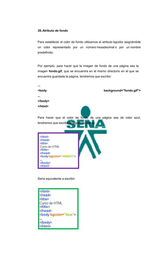 26. Atributo de fondo


Para establecer el color de fondo utilizamos el atributo bgcolor asignándole
un color representado por un número hexadecimal o por un nombre
predefinido.



Por ejemplo, para hacer que la imagen de fondo de una página sea la
imagen fondo.gif, que se encuentra en el mismo directorio en el que se
encuentra guardada la página, tendremos que escribir:

...
<body                                           background="fondo.gif">
...
</body>
</html>


Para hacer que el color de fondo de una página sea de color azul,
tendremos que escribir el siguiente código:




Sería equivalente a escribir:
 