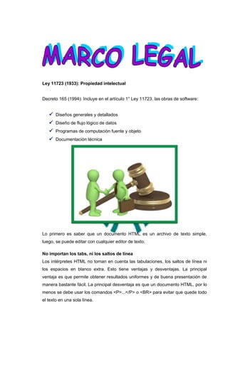 Ley 11723 (1933): Propiedad intelectual


Decreto 165 (1994): Incluye en el artículo 1° Ley 11723, las obras de software:


    Diseños generales y detallados
    Diseño de flujo lógico de datos
    Programas de computación fuente y objeto
    Documentación técnica




Lo primero es saber que un documento HTML es un archivo de texto simple,
luego, se puede editar con cualquier editor de texto.

No importan los tabs, ni los saltos de línea
Los intérpretes HTML no toman en cuenta las tabulaciones, los saltos de línea ni
los espacios en blanco extra. Esto tiene ventajas y desventajas. La principal
ventaja es que permite obtener resultados uniformes y de buena presentación de
manera bastante fácil. La principal desventaja es que un documento HTML, por lo
menos se debe usar los comandos <P>...</P> o <BR> para evitar que quede todo
el texto en una sola línea.
 