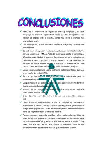  HTML es la abreviatura de "HyperText Mark-up Language", es decir,
   "Lenguaje de marcado hipertextual" usado por los navegadores para
   mostrar las páginas webs al usuario, siendo hoy en día la interface más
   extendida en la red.
 Este lenguaje nos permite unir textos, sonidos e imágenes y combinarlos a
   nuestro gusto.
 Se creó en un principio con objetivos divulgativos, un científico llamado Tim
   Berners-Lee inventó HTML en 1990. El objetivo era facilitar a científicos de
   diferentes universidades el acceso a los documentos de investigación de
   cada uno de ellos. El proyecto obtuvo un éxito mucho mayor del que Tim
   Berners-Lee nunca hubiese llegado a imaginar. Al inventar HTML, este
   científico sentó las bases de la web tal y como la conocemos hoy día.
 Lo que ves al visualizar una página en Internet es la interpretación que hace
   el navegador del código HTML.
 Para el ojo inexperto, el código HTML parece complicado, pero es
   realmente fácil y accesible
 Las páginas web, las cuales pueden ser vistas por el usuario mediante un
   tipo de aplicación llamada navegador.
 Además de los navegadores, necesitamos otra herramienta importante
   como son los editores de HTML
 El bloc de notas es un editor muy fácil de usar para la creación de paginas
   web
 HTML Presenta inconvenientes, como: la variedad de navegadores
   existentes en el mercado que son capaces de interpretar de igual manera el
   código de las páginas web, se ha desarrollado gracias a la colaboración de
   todos los programadores y usuarios de Internet.
 Existen versiones, unas más sencillas y otras mucho más complejas y a
   pesar de no haberse logrando nunca un consenso en las discusiones sobre
   los estándares del HTML, y así en el año 1996 se llego a la versión 3.2 de
   HTML que fue una de las más sólidas y completas sobre la que
   posteriormente se desarrollaría el HTML que actualmente usamos.
 