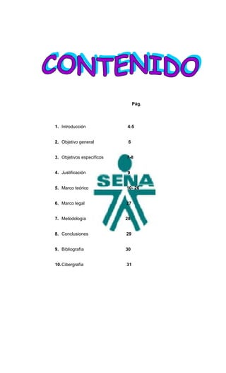 Pág.




1. Introducción            4-5


2. Objetivo general         6


3. Objetivos específicos   7-8


4. Justificación           9


5. Marco teórico           10- 26


6. Marco legal             27


7. Metodología             28


8. Conclusiones            29


9. Bibliografía            30


10. Cibergrafía            31
 