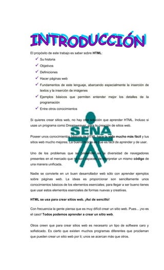 El propósito de este trabajo es saber sobre HTML:
      Su historia
      Objetivos
      Definiciones
      Hacer páginas web
      Fundamentos de este lenguaje, abarcando especialmente la inserción de
       textos y la inserción de imágenes
      Ejemplos básicos que permiten entender mejor los detalles de la
       programación
      Entre otros conocimientos


Si quieres crear sitios web, no hay otra solución que aprender HTML. Incluso si
usas un programa como Dreamweaver, para la creación de sitios web.


Poseer unos conocimientos básicos de HTML hace la vida mucho más fácil y tus
sitios web mucho mejores. La buena noticia es que es fácil de aprender y de usar.


Uno de los problemas que se presentan es la diversidad de navegadores
presentes en el mercado que no son capaces de interpretar un mismo código de
una manera unificada.

Nadie se convierte en un buen desarrollador web sólo con aprender ejemplos
sobre páginas web. La ideas es proporcionar son sencillamente unos
conocimientos básicos de los elementos esenciales; para llegar a ser bueno tienes
que usar estos elementos esenciales de formas nuevas y creativas.

HTML se usa para crear sitios web. ¡Así de sencillo!

Con frecuencia la gente piensa que es muy difícil crear un sitio web. Pues... ¡no es
el caso! Todos podemos aprender a crear un sitio web.


Otros creen que para crear sitios web es necesario un tipo de software caro y
sofisticado. Es cierto que existen muchos programas diferentes que proclaman
que pueden crear un sitio web por ti; unos se acercan más que otros.
 