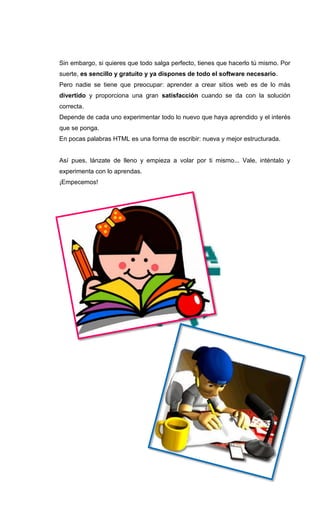 Sin embargo, si quieres que todo salga perfecto, tienes que hacerlo tú mismo. Por
suerte, es sencillo y gratuito y ya dispones de todo el software necesario.
Pero nadie se tiene que preocupar: aprender a crear sitios web es de lo más
divertido y proporciona una gran satisfacción cuando se da con la solución
correcta.
Depende de cada uno experimentar todo lo nuevo que haya aprendido y el interés
que se ponga.
En pocas palabras HTML es una forma de escribir: nueva y mejor estructurada.


Así pues, lánzate de lleno y empieza a volar por ti mismo... Vale, inténtalo y
experimenta con lo aprendas.
¡Empecemos!
 
