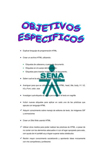  Explicar lenguaje de programación HTML


 Crear un archivo HTML utilizando:


    Etiquetas de cabecera y cuerpo de documento
    Etiquetas en el cuerpo del documento.
    Etiquetas para insertar imágenes en el documento.


 Saber cual es la estructura de una página web


 Averiguar para que se utilizan las etiquetas HTML, head, title, body, h1. h2.
   h3 y Font, color, size


 Investigar cual etiqueta se utiliza para escribir el texto en negrilla


 Incluir nuevas etiquetas para aplicar en cada una de las prácticas que
   ejecute con lenguaje HTML

 Adquirir conocimiento sobre manejo de editores de texto, de imágenes GIF
   y animaciones


 Crear un Sitio Web usando HTML


 Utilizar otros medios para poder realizar las prácticas de HTML, a pesar de
   no contar con los elementos adecuados ni con el lugar apropiado para esto,
   con ayuda de mi portátil voy a lograr superar estos obstáculos

 Recibir mayor conocimiento socializando y aportando ideas mutuamente
   con mis compañeras y profesores
 