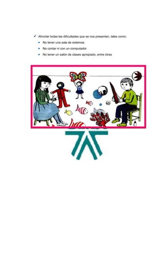  Afrontar todas las dificultades que se nos presenten, tales como:
    No tener una sala de sistemas
    No contar ni con un computador
    No tener un salón de clases apropiado, entre otras
 