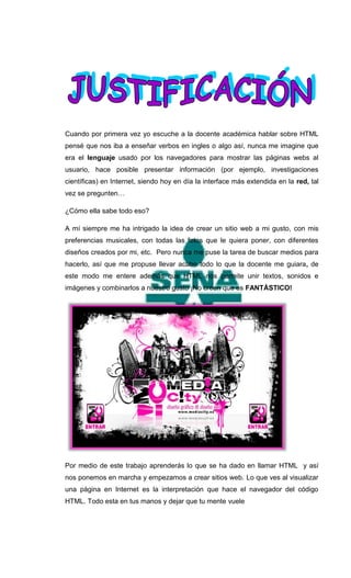 Cuando por primera vez yo escuche a la docente académica hablar sobre HTML
pensé que nos iba a enseñar verbos en ingles o algo así, nunca me imagine que
era el lenguaje usado por los navegadores para mostrar las páginas webs al
usuario, hace posible presentar información (por ejemplo, investigaciones
científicas) en Internet, siendo hoy en día la interface más extendida en la red, tal
vez se pregunten…

¿Cómo ella sabe todo eso?

A mí siempre me ha intrigado la idea de crear un sitio web a mi gusto, con mis
preferencias musicales, con todas las fotos que le quiera poner, con diferentes
diseños creados por mi, etc. Pero nunca me puse la tarea de buscar medios para
hacerlo, así que me propuse llevar acabo todo lo que la docente me guiara, de
este modo me entere además que HTML nos permite unir textos, sonidos e
imágenes y combinarlos a nuestro gusto ¡No creen que es FANTÁSTICO!




Por medio de este trabajo aprenderás lo que se ha dado en llamar HTML y así
nos ponemos en marcha y empezamos a crear sitios web. Lo que ves al visualizar
una página en Internet es la interpretación que hace el navegador del código
HTML. Todo esta en tus manos y dejar que tu mente vuele
 