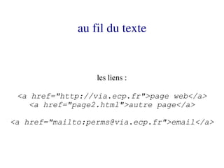 au fil du texte


                  les liens :

 <a href="http://via.ecp.fr">page web</a>
    <a href="page2.html">autre page</a>

<a href="mailto:perms@via.ecp.fr">email</a>
 