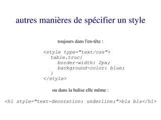 autres manières de spécifier un style

                  toujours dans l'en­tête :

             <style type="text/css">
               table.truc{
                  border-width: 2px;
                  background-color: blue;
               }
             </style>

                ou dans la balise elle même :

<h1 style="text-decoration: underline;">bla bla</h1>
 