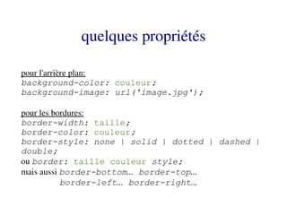 quelques propriétés

pour l'arrière plan:
background-color: couleur;
background-image: url('image.jpg');

pour les bordures:
border-width: taille;
border-color: couleur;
border-style: none | solid | dotted | dashed |
double;
ou border: taille couleur style;
mais aussi border-bottom... border-top...
           border-left... border-right...
 