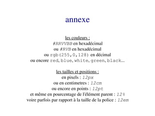 annexe
                   les couleurs :
             #RRVVBB en hexadécimal
             ou #RVB en hexadécimal
         ou rgb(255,0,128) en décimal
  ou encore red, blue, white, green, black...

                les tailles et positions :
                    en pixels : 12px
               ou en centimetres : 12cm
              ou encore en points : 12pt
  et même en pourcentage de l'élément parent : 12%
voire parfois par rapport à la taille de la police : 12em
 