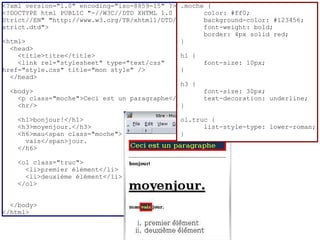 <?xml version="1.0" encoding="iso-8859-15" ?> .moche {
<!DOCTYPE html PUBLIC "-//W3C//DTD XHTML 1.0         color: #ff0;
Strict//EN" "http://www.w3.org/TR/xhtml1/DTD/xhtml1- background-color: #123456;
strict.dtd">                                         font-weight: bold;
                                                     border: 4px solid red;
<html>                                        }
  <head>
    <title>titre</title>                      h1 {
    <link rel="stylesheet" type="text/css"           font-size: 10px;
href="style.css" title="mon style" />         }
  </head>
                                              h3 {
  <body>                                             font-size: 30px;
    <p class="moche">Ceci est un paragraphe</p>      text-decoration: underline;
    <hr/>                                     }

    <h1>bonjour!</h1>                         ol.truc {
    <h3>moyenjour.</h3>                             list-style-type: lower-roman;
    <h6>mau<span class="moche">               }
      vais</span>jour.
    </h6>

    <ol class="truc">
      <li>premier élément</li>
      <li>deuxième élément</li>
    </ol>


  </body>
</html>
 