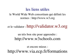 les liens utiles
 le World Wide Web consortium qui définit les 
         normes : http://www.w3.org

et le validator : http://validator.w3.org

       un très bon site pour apprendre : 
     http://www.w3schools.com
              et encore mieux :
http://www.via.ecp.fr/formations
 