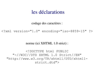 les déclarations
                codage des caractères :

<?xml version="1.0" encoding="iso-8859-15" ?>


            norme (ici XHTML 1.0 strict) :

           <!DOCTYPE html PUBLIC
     "-//W3C//DTD XHTML 1.0 Strict//EN"
  "http://www.w3.org/TR/xhtml1/DTD/xhtml1-
                strict.dtd">
 