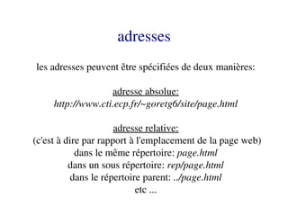 adresses
 les adresses peuvent être spécifiées de deux manières:

                   adresse absolue:
     http://www.cti.ecp.fr/~goretg6/site/page.html

                       adresse relative:
 (c'est à dire par rapport à l'emplacement de la page web)
             dans le même répertoire: page.html
           dans un sous répertoire: rep/page.html
           dans le répertoire parent: ../page.html
                             etc ...
 