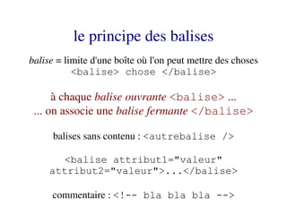le principe des balises
balise = limite d'une boîte où l'on peut mettre des choses
           <balise> chose </balise>

      à chaque balise ouvrante <balise> ...
 ... on associe une balise fermante </balise>

      balises sans contenu : <autrebalise />

       <balise attribut1="valeur"
     attribut2="valeur">...</balise>

     commentaire : <!-- bla bla bla -->
 