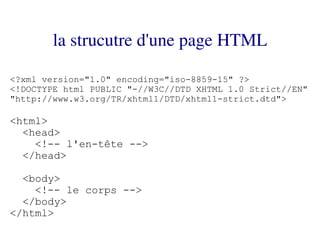 la strucutre d'une page HTML

<?xml version="1.0" encoding="iso-8859-15" ?>
<!DOCTYPE html PUBLIC "-//W3C//DTD XHTML 1.0 Strict//EN"
"http://www.w3.org/TR/xhtml1/DTD/xhtml1-strict.dtd">

<html>
  <head>
    <!-- l'en-tête -->
  </head>

  <body>
    <!-- le corps -->
  </body>
</html>
 