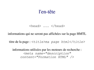 l'en­tête

               <head> ... </head>

informations qui ne seront pas affichées sur la page HMTL

titre de la page : <title>ma page html</title>

   informations utilisées par les moteurs de recherche :
          <meta name="description"
        content="Formation HTML" />
 