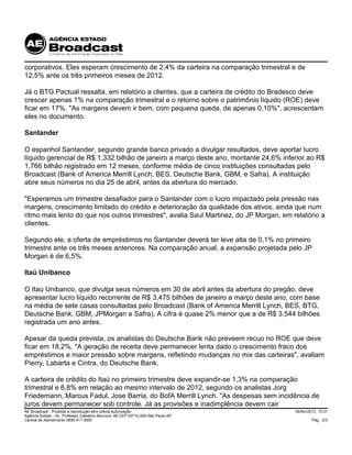 18/Abr/2013 10:31
Pág. 2/3
AE Broadcast - Proibida a reprodução sem prévia autorização
Agência Estado - Av. Professor Celestino Bourroul, 68 CEP 02710-000-São Paulo-SP
Central de Atendimento 0800 011 3000
corporativos. Eles esperam crescimento de 2,4% da carteira na comparação trimestral e de
12,5% ante os três primeiros meses de 2012.
Já o BTG Pactual ressalta, em relatório a clientes, que a carteira de crédito do Bradesco deve
crescer apenas 1% na comparação trimestral e o retorno sobre o patrimônio líquido (ROE) deve
ficar em 17%. "As margens devem ir bem, com pequena queda, de apenas 0,10%", acrescentam
eles no documento.
Santander
O espanhol Santander, segundo grande banco privado a divulgar resultados, deve aportar lucro
líquido gerencial de R$ 1,332 bilhão de janeiro a março deste ano, montante 24,6% inferior ao R$
1,766 bilhão registrado em 12 meses, conforme média de cinco instituições consultadas pelo
Broadcast (Bank of America Merrill Lynch, BES, Deutsche Bank, GBM, e Safra). A instituição
abre seus números no dia 25 de abril, antes da abertura do mercado.
"Esperamos um trimestre desafiador para o Santander com o lucro impactado pela pressão nas
margens, crescimento limitado do crédito e deterioração da qualidade dos ativos, ainda que num
ritmo mais lento do que nos outros trimestres", avalia Saul Martinez, do JP Morgan, em relatório a
clientes.
Segundo ele, a oferta de empréstimos no Santander deverá ter leve alta de 0,1% no primeiro
trimestre ante os três meses anteriores. Na comparação anual, a expansão projetada pelo JP
Morgan é de 6,5%.
Itaú Unibanco
O Itaú Unibanco, que divulga seus números em 30 de abril antes da abertura do pregão, deve
apresentar lucro líquido recorrente de R$ 3,475 bilhões de janeiro a março deste ano, com base
na média de sete casas consultadas pelo Broadcast (Bank of America Merrill Lynch, BES, BTG,
Deutsche Bank, GBM, JPMorgan e Safra). A cifra é quase 2% menor que a de R$ 3,544 bilhões
registrada um ano antes.
Apesar da queda prevista, os analistas do Deutsche Bank não preveem recuo no ROE que deve
ficar em 18,2%. "A geração de receita deve permanecer lenta dado o crescimento fraco dos
empréstimos e maior pressão sobre margens, refletindo mudanças no mix das carteiras", avaliam
Pierry, Labarta e Cintra, do Deutsche Bank.
A carteira de crédito do Itaú no primeiro trimestre deve expandir-se 1,3% na comparação
trimestral e 6,8% em relação ao mesmo intervalo de 2012, segundo os analistas Jorg
Friedemann, Marcus Fadul, Jose Barria, do BofA Merrill Lynch. "As despesas sem incidência de
juros devem permanecer sob controle. Já as provisões e inadimplência devem cair
 