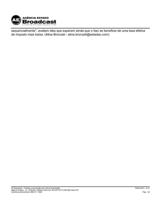 18/Abr/2013 10:31
Pág. 3/3
AE Broadcast - Proibida a reprodução sem prévia autorização
Agência Estado - Av. Professor Celestino Bourroul, 68 CEP 02710-000-São Paulo-SP
Central de Atendimento 0800 011 3000
sequencialmente", avaliam eles que esperam ainda que o Itaú se beneficie de uma taxa efetiva
de imposto mais baixa. (Aline Bronzati - aline.bronzati@estadao.com)
 