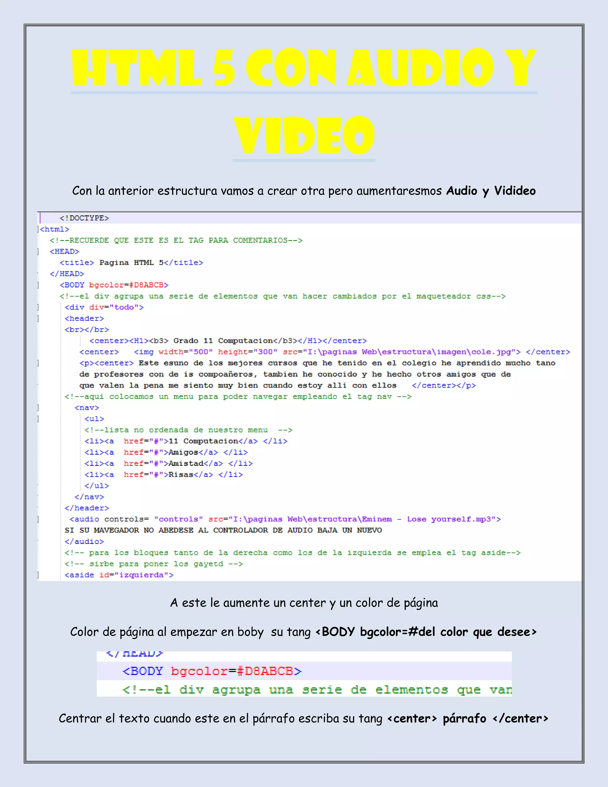 HTML 5 CON AUDIO Y
VIDEO
Con la anterior estructura vamos a crear otra pero aumentaresmos Audio y Vidideo
A este le aumente un center y un color de página
Color de página al empezar en boby su tang <BODY bgcolor=#del color que desee>
Centrar el texto cuando este en el párrafo escriba su tang <center> párrafo </center>