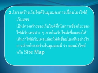 2.โครงสร้างเว็บไซต์ในมุมมองการเชื่อมโยงไฟล์
เว็บเพจ
เป็นโครงสร้างของเว็บไซต์ที่เน้นการเชื่อมโยงของ
ไฟล์เว็บเพจต่าง ๆ ภายในเว็บไซต์เพื่อแสดงให้
เห็นว่าไฟล์เว็บเพจแต่ละไฟล์เชื่อมโยงกันอย่างไร
อาจเรียกโครงสร้างในมุมมองนี้ ว่า แผนผังไซต์
หรือ Site Map
 