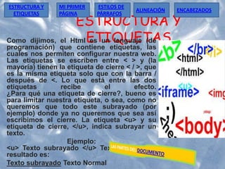ESTRUCTURA Y
ETIQUETASComo dijimos, el Html es un lenguaje (de
programación) que contiene etiquetas, las
cuales nos permiten configurar nuestra web.
Las etiquetas se escriben entre < > y (la
mayoría) tienen la etiqueta de cierre < / >, que
es la misma etiqueta solo que con la barra /
después de <. Lo que está entre las dos
etiquetas recibe el efecto.
¿Para qué una etiqueta de cierre?, bueno es
para limitar nuestra etiqueta, o sea, como no
queremos que todo este subrayado (por
ejemplo) donde ya no queremos que sea así
escribimos el cierre. La etiqueta <u> y su
etiqueta de cierre, </u>, indica subrayar un
texto.
Ejemplo:
<u> Texto subrayado </u> Texto Normal, el
resultado es:
Texto subrayado Texto Normal
ESTRUCTURA Y
ETIQUETAS
ESTILOS DE
PÁRRAFOS
MI PRIMER
PÁGINA
ALINEACIÓN ENCABEZADOS
 