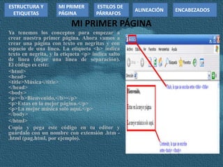 MI PRIMER PÁGINA
Ya tenemos los conceptos para empezar a
crear nuestra primer página. Ahora vamos a
crear una página con texto en negritas y con
espacio de una línea. La etiqueta <b> indica
texto en negrita, y la etiqueta <p> indica salto
de línea (dejar una línea de separación).
El código es este:
<html>
<head>
<title>Música</title>
</head>
<body>
<p><b>Bienvenido,</b></p>
<p>Estas en la mejor página.</p>
<p>La mejor música solo aquí.</p>
</body>
</html>
Copia y pega este código en tu editor y
guárdalo con un nombre con extensión .htm -
.html (pag.html, por ejemplo).
ESTRUCTURA Y
ETIQUETAS
ESTILOS DE
PÁRRAFOS
MI PRIMER
PÁGINA
ALINEACIÓN ENCABEZADOS
 