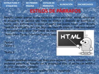 ESTILOS DE PÁRRAFOS
Resulta común querer hacer espacios entre párrafos. Antes vimos que
la etiquieta <p> dejaba una línea en blanco y después se escribía el
texto, pero esta no es la única etiqueta que puede hacer esto. Existe
también la etiqueta <br> que deja una linea de espacio. Podemos repetir
la etiqueta para dejar dos líneas de espacio. Ejemplo:
Texto 1<br> Texto 2<br><br>Texto3, resultado:
Texto 1
Texto 2
Texto 3
También podemos colocar una línea para separar, con la etiqueta <hr> y
podemos ponerle el tamaño con la propiedad size, el ancho con width y
el color con color, ejemplo:
<hr size="3" color="purple" width="75%">, resultado
ESTRUCTURA Y
ETIQUETAS
ESTILOS DE
PÁRRAFOS
MI PRIMER
PÁGINA
ALINEACIÓN ENCABEZADOS
 