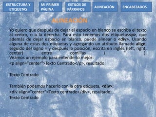 ALINEACIÓN
Yo quiero que después de dejar el espacio en blanco se escriba el texto
al centro, o a la derecha. Para esto tenemos dos etiquetas<p>, que
además de dejar espacio en blanco, puede alinear o <div>. Usando
alguna de estas dos etiquetas y agregando un atributo llamado align,
seguido del signo = y después la posición, escrita en inglés (left, right,
center) entre comillas ( " ).
Veamos un ejemplo para entenderlo mejor:
<p align="center">Texto Centrado</p>, resultado:
Texto Centrado
También podemos hacerlo con la otra etiqueta, <div>:
<div align="center">Texto centrado</div>, resultado:
Texto Centrado
ESTRUCTURA Y
ETIQUETAS
ESTILOS DE
PÁRRAFOS
MI PRIMER
PÁGINA
ALINEACIÓN ENCABEZADOS
 