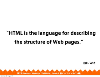 “HTML is the language for describing
the structure of Web pages.”
第4回 Creators MeetUp 「Responsive Web Design make with CSS Framework」
出展 - W3C
第7回 Creators MeetUp 「HTMLを、ちゃんと書く ―アウトライン編」
Saturday, 24 August 13
 
