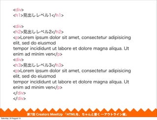 第4回 Creators MeetUp 「Responsive Web Design make with CSS Framework」
<div>
<h1>見出しレベル1</h1>
<div>
<h2>見出しレベル2</h2>
<p>Lorem ipsum dolor sit amet, consectetur adipisicing
elit, sed do eiusmod
tempor incididunt ut labore et dolore magna aliqua. Ut
enim ad minim ven</p>
<div>
<h3>見出しレベル3</h3>
<p>Lorem ipsum dolor sit amet, consectetur adipisicing
elit, sed do eiusmod
tempor incididunt ut labore et dolore magna aliqua. Ut
enim ad minim ven</p>
</div>
</div>
第7回 Creators MeetUp 「HTMLを、ちゃんと書く ―アウトライン編」
Saturday, 24 August 13
 