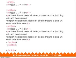 第4回 Creators MeetUp 「Responsive Web Design make with CSS Framework」
<article>
<h1>見出しレベル1</h1>
<section>
<h1>見出しレベル2</h1>
<p>Lorem ipsum dolor sit amet, consectetur adipisicing
elit, sed do eiusmod
tempor incididunt ut labore et dolore magna aliqua. Ut
enim ad minim ven</p>
<section>
<h1>見出しレベル3</h1>
<p>Lorem ipsum dolor sit amet, consectetur adipisicing
elit, sed do eiusmod
tempor incididunt ut labore et dolore magna aliqua. Ut
enim ad minim ven</p>
</section>
</section>
</article>
第7回 Creators MeetUp 「HTMLを、ちゃんと書く ―アウトライン編」
Saturday, 24 August 13
 