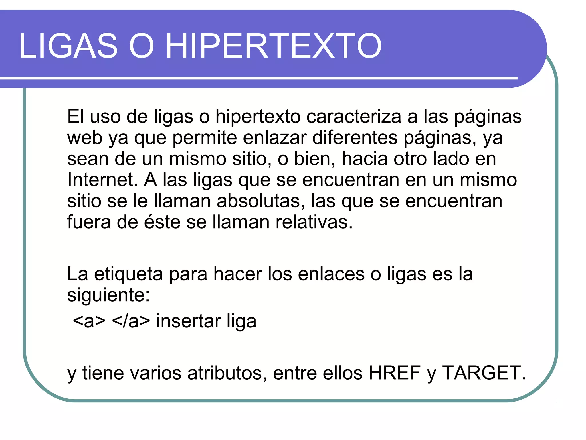 LIGAS O HIPERTEXTO
El uso de ligas o hipertexto caracteriza a las páginas
web ya que permite enlazar diferentes páginas, ya
sean de un mismo sitio, o bien, hacia otro lado en
Internet. A las ligas que se encuentran en un mismo
sitio se le llaman absolutas, las que se encuentran
fuera de éste se llaman relativas.
La etiqueta para hacer los enlaces o ligas es la
siguiente:
<a> </a> insertar liga
y tiene varios atributos, entre ellos HREF y TARGET.
 