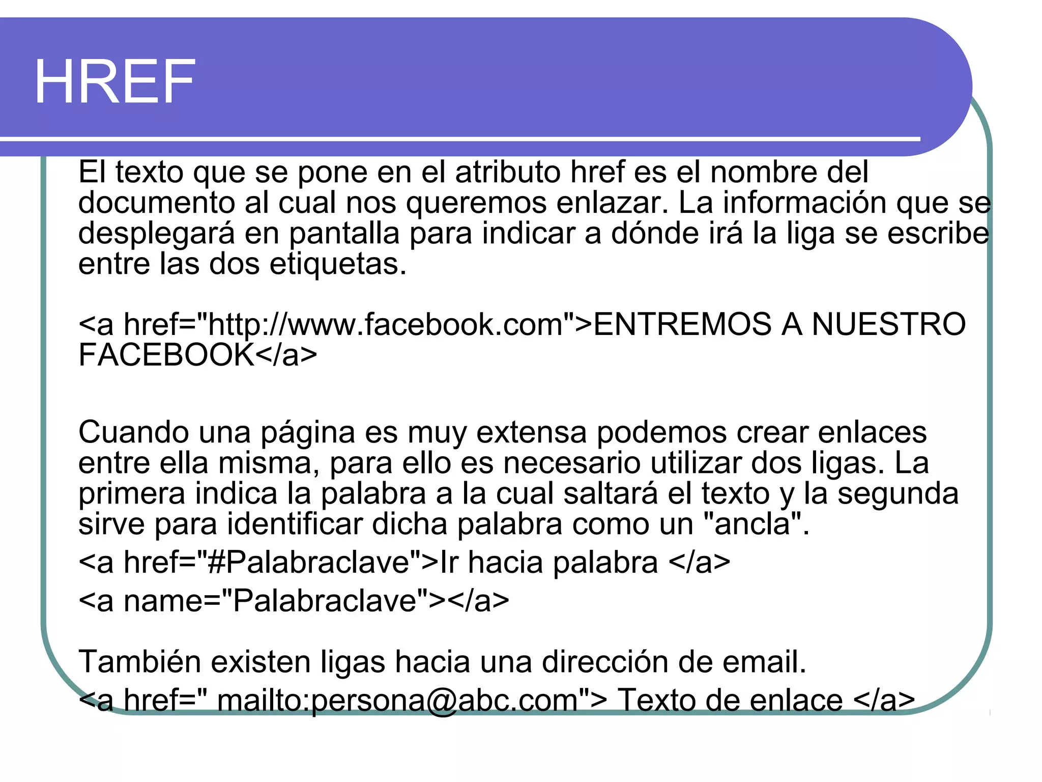 HREF
El texto que se pone en el atributo href es el nombre del
documento al cual nos queremos enlazar. La información que se
desplegará en pantalla para indicar a dónde irá la liga se escribe
entre las dos etiquetas.
<a href="http://www.facebook.com">ENTREMOS A NUESTRO
FACEBOOK</a>
Cuando una página es muy extensa podemos crear enlaces
entre ella misma, para ello es necesario utilizar dos ligas. La
primera indica la palabra a la cual saltará el texto y la segunda
sirve para identificar dicha palabra como un "ancla".
<a href="#Palabraclave">Ir hacia palabra </a>
<a name="Palabraclave"></a>
También existen ligas hacia una dirección de email.
<a href=" mailto:persona@abc.com"> Texto de enlace </a>
 