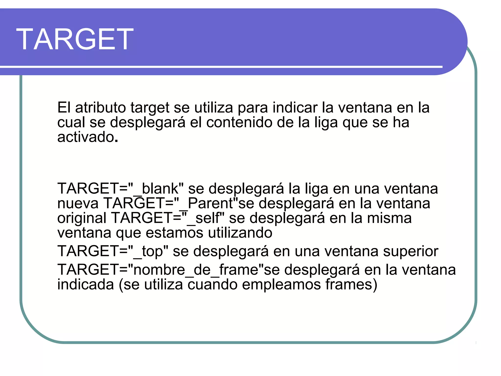 TARGET
El atributo target se utiliza para indicar la ventana en la
cual se desplegará el contenido de la liga que se ha
activado.
TARGET="_blank" se desplegará la liga en una ventana
nueva TARGET="_Parent"se desplegará en la ventana
original TARGET="_self" se desplegará en la misma
ventana que estamos utilizando
TARGET="_top" se desplegará en una ventana superior
TARGET="nombre_de_frame"se desplegará en la ventana
indicada (se utiliza cuando empleamos frames)
 