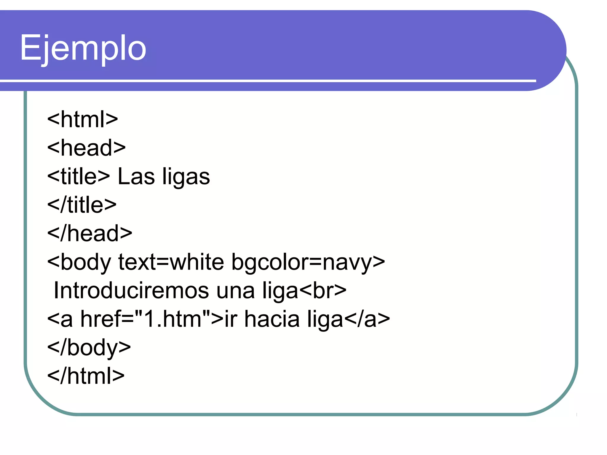 Ejemplo
<html>
<head>
<title> Las ligas
</title>
</head>
<body text=white bgcolor=navy>
Introduciremos una liga<br>
<a href="1.htm">ir hacia liga</a>
</body>
</html>
 