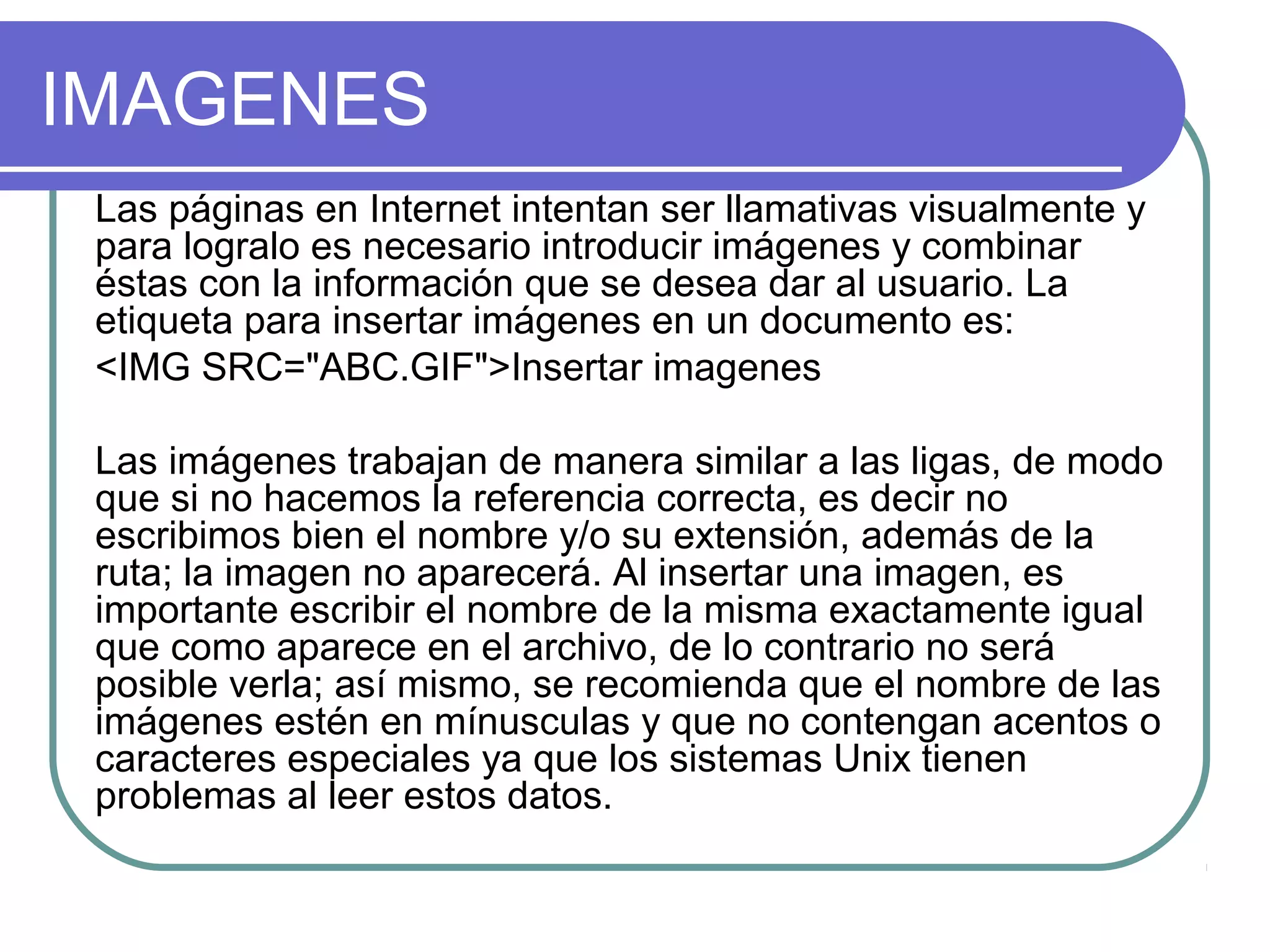 IMAGENES
Las páginas en Internet intentan ser llamativas visualmente y
para logralo es necesario introducir imágenes y combinar
éstas con la información que se desea dar al usuario. La
etiqueta para insertar imágenes en un documento es:
<IMG SRC="ABC.GIF">Insertar imagenes
Las imágenes trabajan de manera similar a las ligas, de modo
que si no hacemos la referencia correcta, es decir no
escribimos bien el nombre y/o su extensión, además de la
ruta; la imagen no aparecerá. Al insertar una imagen, es
importante escribir el nombre de la misma exactamente igual
que como aparece en el archivo, de lo contrario no será
posible verla; así mismo, se recomienda que el nombre de las
imágenes estén en mínusculas y que no contengan acentos o
caracteres especiales ya que los sistemas Unix tienen
problemas al leer estos datos.
 