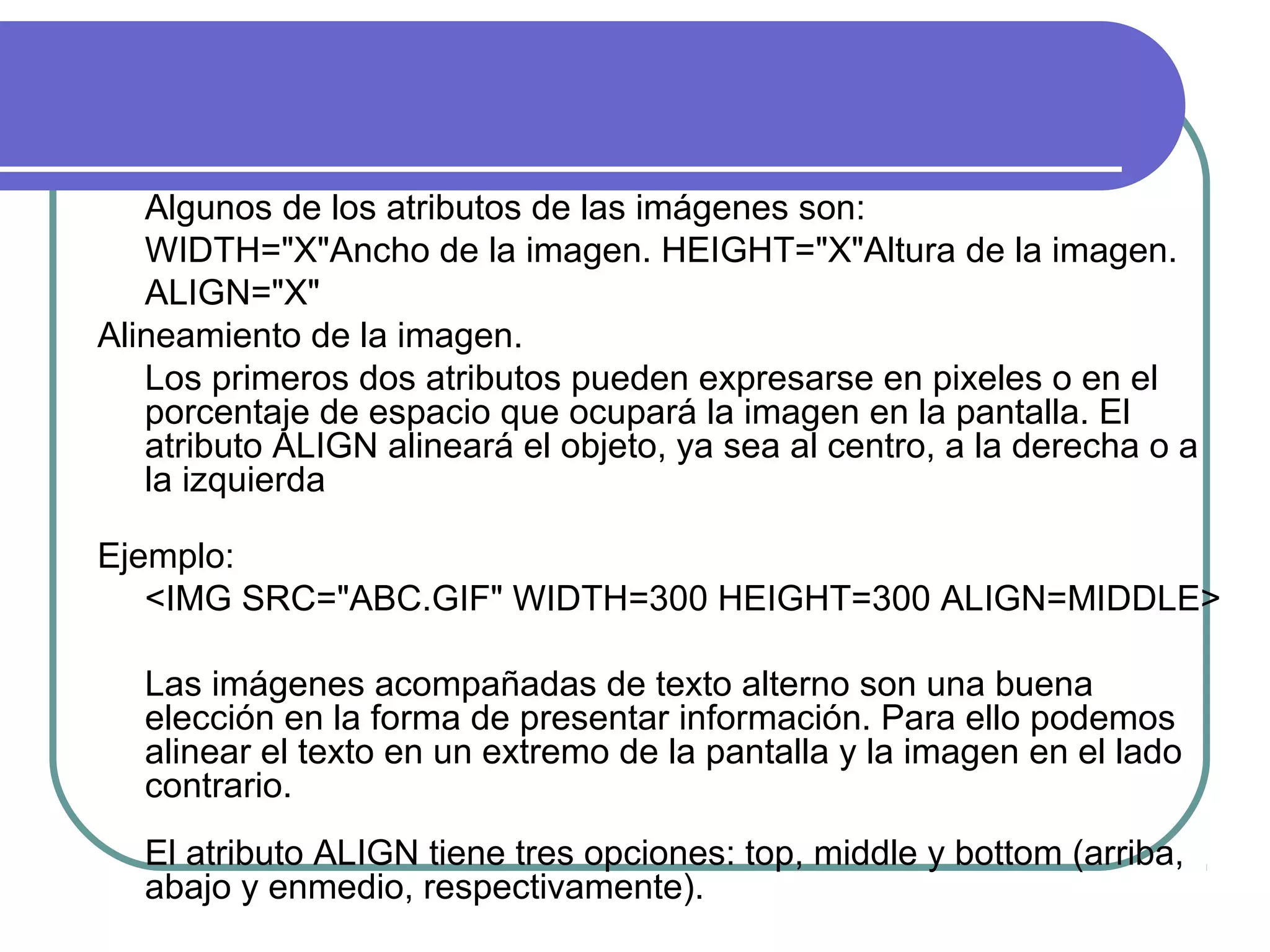 Algunos de los atributos de las imágenes son:
WIDTH="X"Ancho de la imagen. HEIGHT="X"Altura de la imagen.
ALIGN="X"
Alineamiento de la imagen.
Los primeros dos atributos pueden expresarse en pixeles o en el
porcentaje de espacio que ocupará la imagen en la pantalla. El
atributo ALIGN alineará el objeto, ya sea al centro, a la derecha o a
la izquierda
Ejemplo:
<IMG SRC="ABC.GIF" WIDTH=300 HEIGHT=300 ALIGN=MIDDLE>
Las imágenes acompañadas de texto alterno son una buena
elección en la forma de presentar información. Para ello podemos
alinear el texto en un extremo de la pantalla y la imagen en el lado
contrario.
El atributo ALIGN tiene tres opciones: top, middle y bottom (arriba,
abajo y enmedio, respectivamente).
 