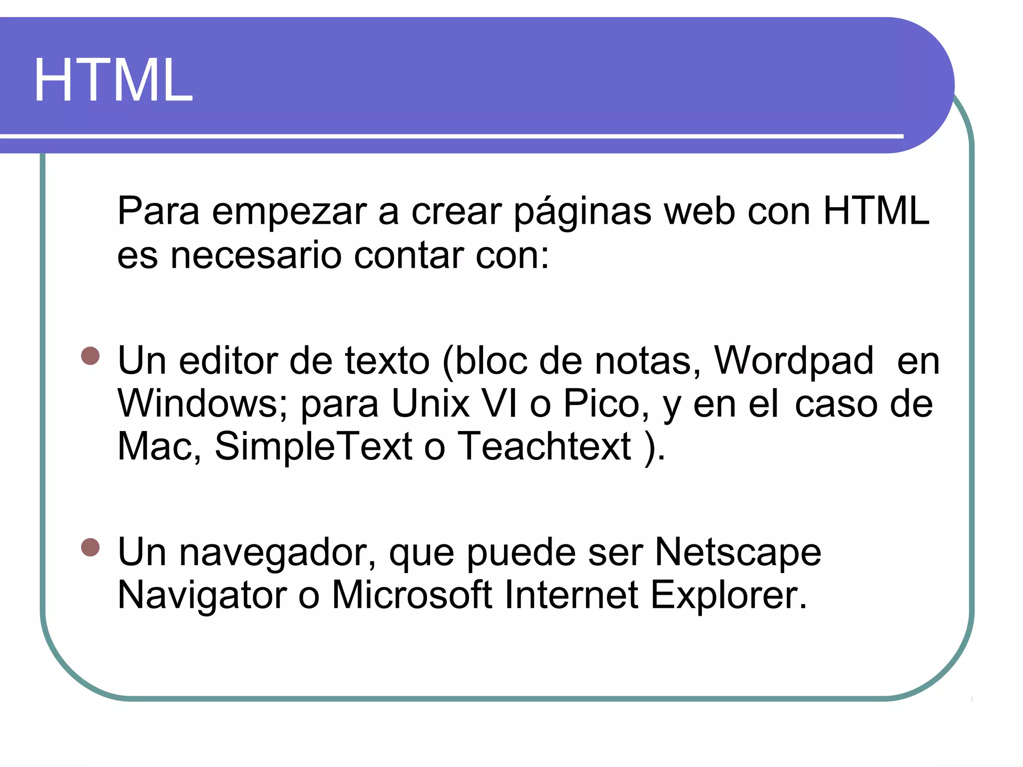 HTML
Para empezar a crear páginas web con HTML
es necesario contar con:
 Un editor de texto (bloc de notas, Wordpad en
Windows; para Unix VI o Pico, y en el caso de
Mac, SimpleText o Teachtext ).
 Un navegador, que puede ser Netscape
Navigator o Microsoft Internet Explorer.
 