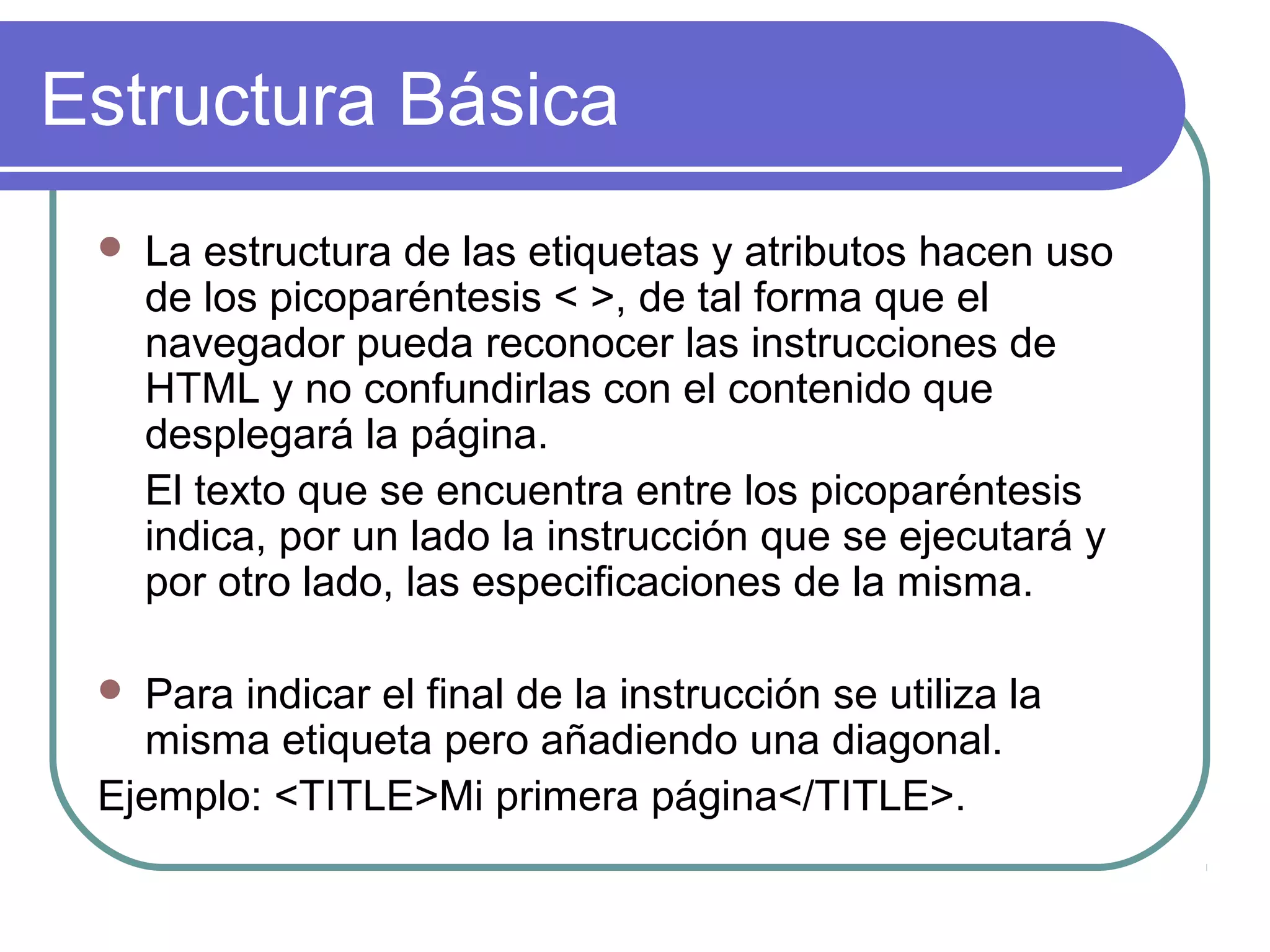 Estructura Básica
 La estructura de las etiquetas y atributos hacen uso
de los picoparéntesis < >, de tal forma que el
navegador pueda reconocer las instrucciones de
HTML y no confundirlas con el contenido que
desplegará la página.
El texto que se encuentra entre los picoparéntesis
indica, por un lado la instrucción que se ejecutará y
por otro lado, las especificaciones de la misma.
 Para indicar el final de la instrucción se utiliza la
misma etiqueta pero añadiendo una diagonal.
Ejemplo: <TITLE>Mi primera página</TITLE>.
 