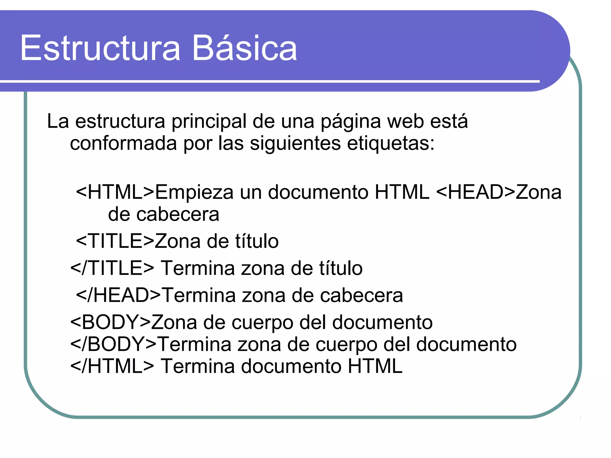 Estructura Básica
La estructura principal de una página web está
conformada por las siguientes etiquetas:
<HTML>Empieza un documento HTML <HEAD>Zona
de cabecera
<TITLE>Zona de título
</TITLE> Termina zona de título
</HEAD>Termina zona de cabecera
<BODY>Zona de cuerpo del documento
</BODY>Termina zona de cuerpo del documento
</HTML> Termina documento HTML
 