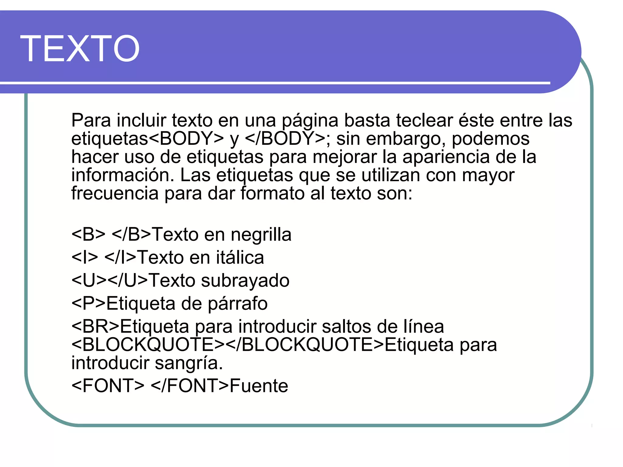 TEXTO
Para incluir texto en una página basta teclear éste entre las
etiquetas<BODY> y </BODY>; sin embargo, podemos
hacer uso de etiquetas para mejorar la apariencia de la
información. Las etiquetas que se utilizan con mayor
frecuencia para dar formato al texto son:
<B> </B>Texto en negrilla
<I> </I>Texto en itálica
<U></U>Texto subrayado
<P>Etiqueta de párrafo
<BR>Etiqueta para introducir saltos de línea
<BLOCKQUOTE></BLOCKQUOTE>Etiqueta para
introducir sangría.
<FONT> </FONT>Fuente
 