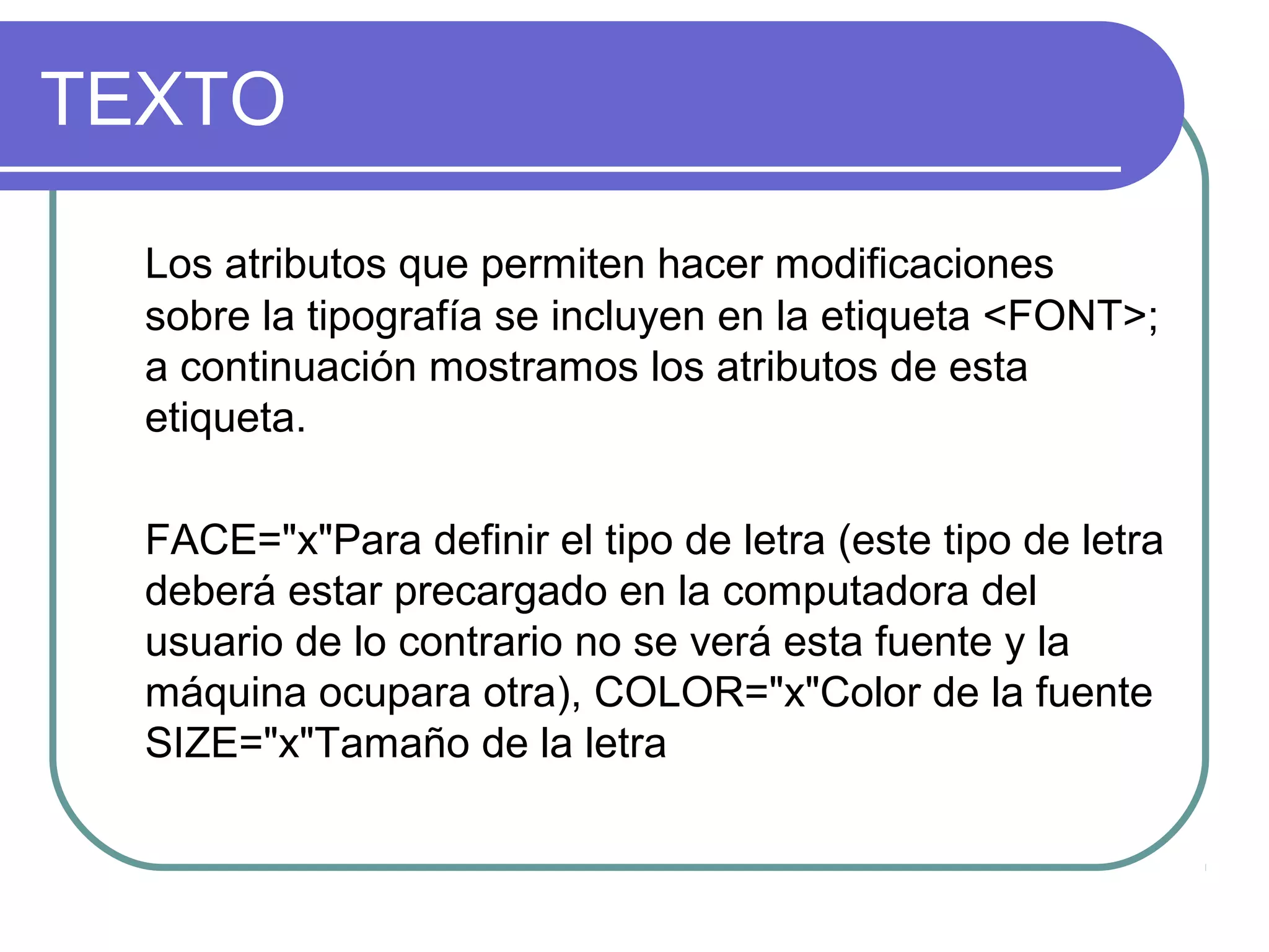 TEXTO
Los atributos que permiten hacer modificaciones
sobre la tipografía se incluyen en la etiqueta <FONT>;
a continuación mostramos los atributos de esta
etiqueta.
FACE="x"Para definir el tipo de letra (este tipo de letra
deberá estar precargado en la computadora del
usuario de lo contrario no se verá esta fuente y la
máquina ocupara otra), COLOR="x"Color de la fuente
SIZE="x"Tamaño de la letra
 