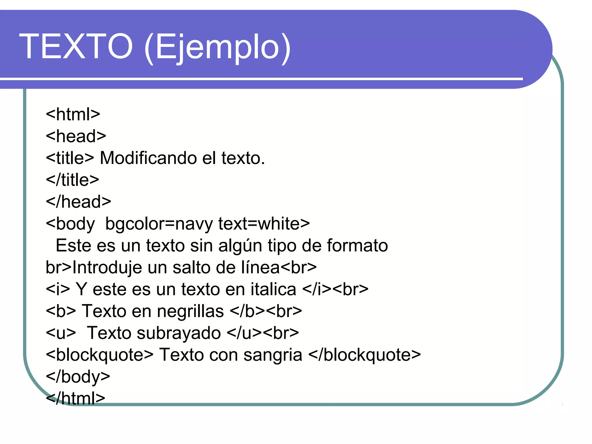 TEXTO (Ejemplo)
<html>
<head>
<title> Modificando el texto.
</title>
</head>
<body bgcolor=navy text=white>
Este es un texto sin algún tipo de formato
br>Introduje un salto de línea<br>
<i> Y este es un texto en italica </i><br>
<b> Texto en negrillas </b><br>
<u> Texto subrayado </u><br>
<blockquote> Texto con sangria </blockquote>
</body>
</html>
 