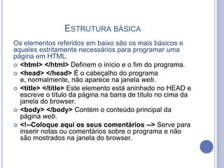 ESTRUTURA BÁSICA
Os elementos referidos em baixo são os mais básicos e
aqueles estritamente necessários para programar uma
página em HTML.
 <html> </html> Definem o início e o fim do programa.
 <head> </head> É o cabeçalho do programa
e, normalmente, não aparece na janela web.
 <title> </title> Este elemento está aninhado no HEAD e
escreve o título da página na barra de título no cima da
janela do browser.
 <body> </body> Contém o conteúdo principal da
página web.
 <!--Coloque aqui os seus comentários --> Serve para
inserir notas ou comentários sobre o programa e não
são mostrados na janela do browser.
 