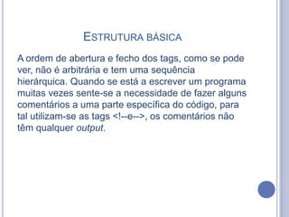 ESTRUTURA BÁSICA
A ordem de abertura e fecho dos tags, como se pode
ver, não é arbitrária e tem uma sequência
hierárquica. Quando se está a escrever um programa
muitas vezes sente-se a necessidade de fazer alguns
comentários a uma parte específica do código, para
tal utilizam-se as tags <!--e-->, os comentários não
têm qualquer output.
 