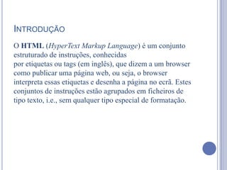INTRODUÇÃO
O HTML (HyperText Markup Language) é um conjunto
estruturado de instruções, conhecidas
por etiquetas ou tags (em inglês), que dizem a um browser
como publicar uma página web, ou seja, o browser
interpreta essas etiquetas e desenha a página no ecrã. Estes
conjuntos de instruções estão agrupados em ficheiros de
tipo texto, i.e., sem qualquer tipo especial de formatação.
 