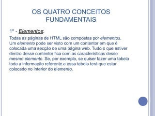 OS QUATRO CONCEITOS
FUNDAMENTAIS
1º - Elementos:
Todas as páginas de HTML são compostas por elementos.
Um elemento pode ser visto com um contentor em que é
colocada uma secção de uma página web. Tudo o que estiver
dentro desse contentor fica com as características desse
mesmo elemento. Se, por exemplo, se quiser fazer uma tabela
toda a informação referente a essa tabela terá que estar
colocado no interior do elemento.
 